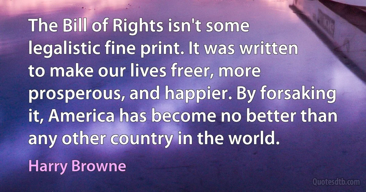 The Bill of Rights isn't some legalistic fine print. It was written to make our lives freer, more prosperous, and happier. By forsaking it, America has become no better than any other country in the world. (Harry Browne)