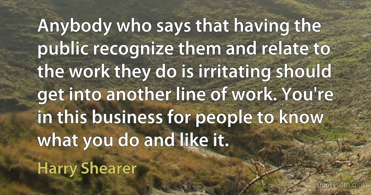 Anybody who says that having the public recognize them and relate to the work they do is irritating should get into another line of work. You're in this business for people to know what you do and like it. (Harry Shearer)