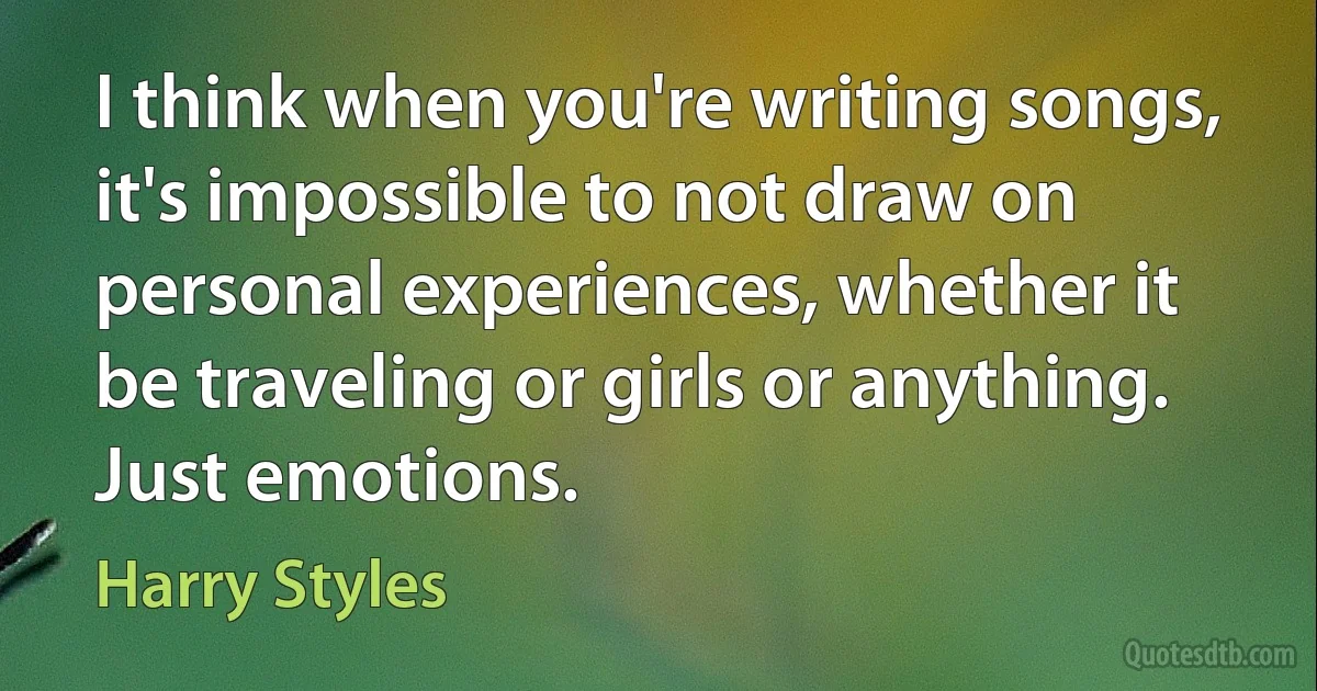 I think when you're writing songs, it's impossible to not draw on personal experiences, whether it be traveling or girls or anything. Just emotions. (Harry Styles)