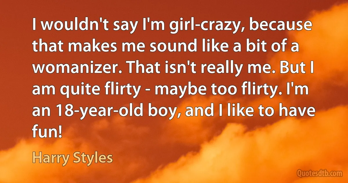 I wouldn't say I'm girl-crazy, because that makes me sound like a bit of a womanizer. That isn't really me. But I am quite flirty - maybe too flirty. I'm an 18-year-old boy, and I like to have fun! (Harry Styles)