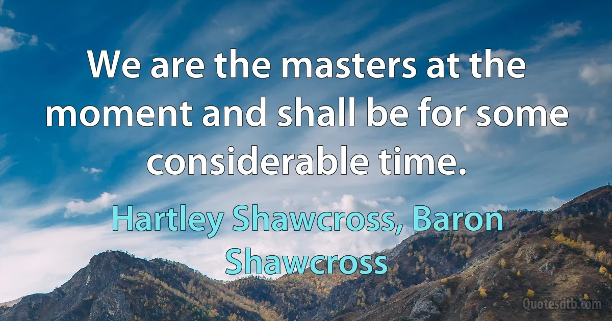 We are the masters at the moment and shall be for some considerable time. (Hartley Shawcross, Baron Shawcross)