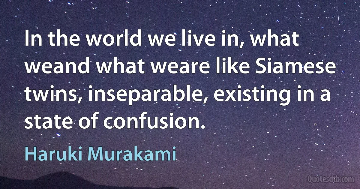 In the world we live in, what weand what weare like Siamese twins, inseparable, existing in a state of confusion. (Haruki Murakami)