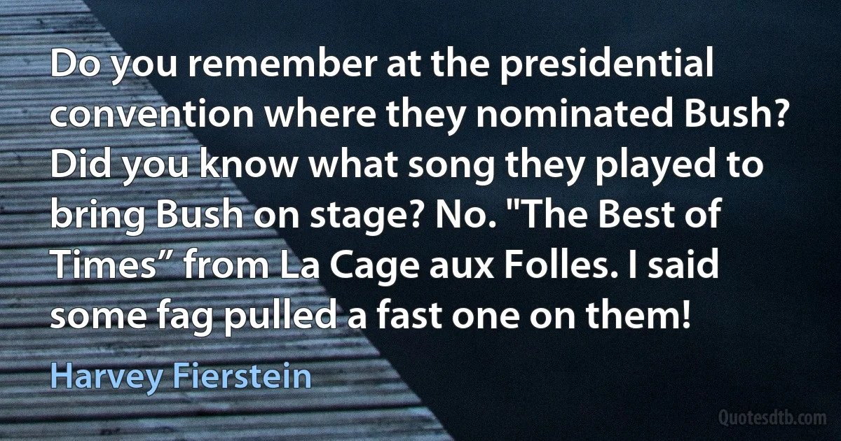 Do you remember at the presidential convention where they nominated Bush? Did you know what song they played to bring Bush on stage? No. "The Best of Times” from La Cage aux Folles. I said some fag pulled a fast one on them! (Harvey Fierstein)