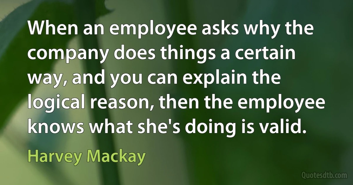 When an employee asks why the company does things a certain way, and you can explain the logical reason, then the employee knows what she's doing is valid. (Harvey Mackay)