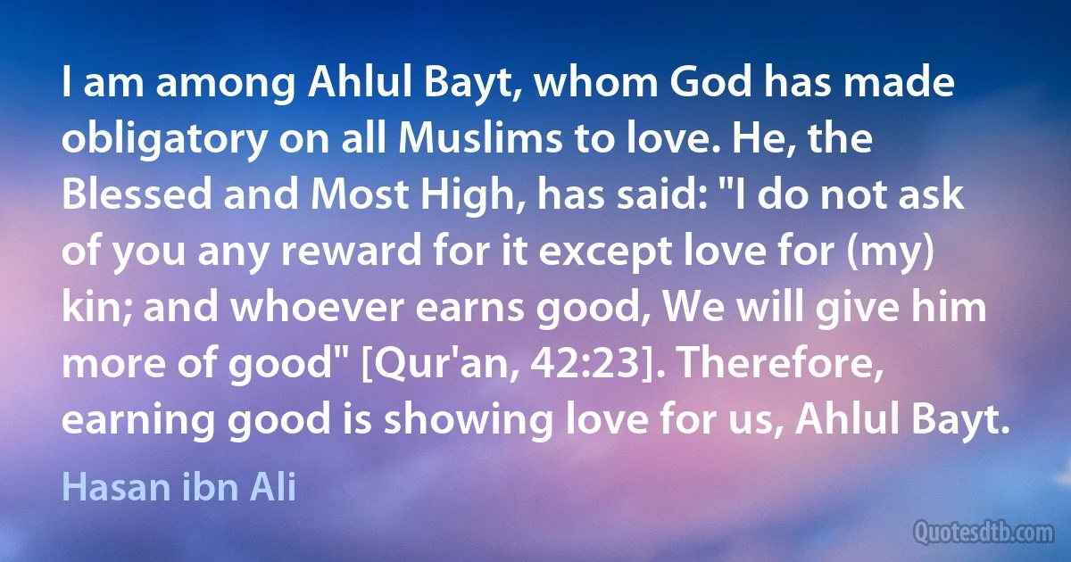 I am among Ahlul Bayt, whom God has made obligatory on all Muslims to love. He, the Blessed and Most High, has said: "I do not ask of you any reward for it except love for (my) kin; and whoever earns good, We will give him more of good" [Qur'an, 42:23]. Therefore, earning good is showing love for us, Ahlul Bayt. (Hasan ibn Ali)