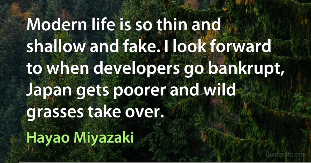 Modern life is so thin and shallow and fake. I look forward to when developers go bankrupt, Japan gets poorer and wild grasses take over. (Hayao Miyazaki)