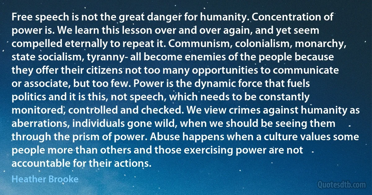 Free speech is not the great danger for humanity. Concentration of power is. We learn this lesson over and over again, and yet seem compelled eternally to repeat it. Communism, colonialism, monarchy, state socialism, tyranny- all become enemies of the people because they offer their citizens not too many opportunities to communicate or associate, but too few. Power is the dynamic force that fuels politics and it is this, not speech, which needs to be constantly monitored, controlled and checked. We view crimes against humanity as aberrations, individuals gone wild, when we should be seeing them through the prism of power. Abuse happens when a culture values some people more than others and those exercising power are not accountable for their actions. (Heather Brooke)