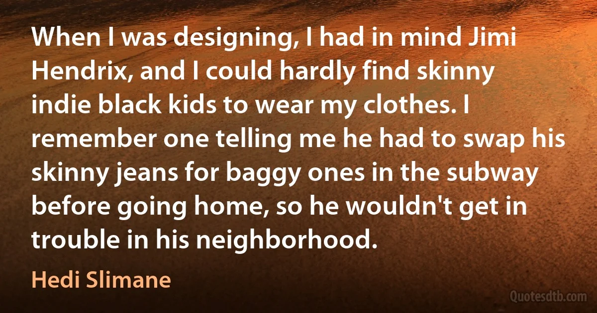 When I was designing, I had in mind Jimi Hendrix, and I could hardly find skinny indie black kids to wear my clothes. I remember one telling me he had to swap his skinny jeans for baggy ones in the subway before going home, so he wouldn't get in trouble in his neighborhood. (Hedi Slimane)