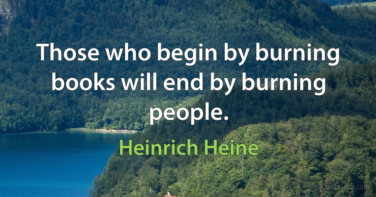 Those who begin by burning books will end by burning people. (Heinrich Heine)