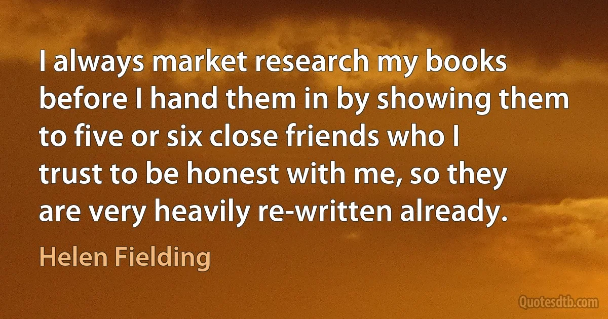 I always market research my books before I hand them in by showing them to five or six close friends who I trust to be honest with me, so they are very heavily re-written already. (Helen Fielding)