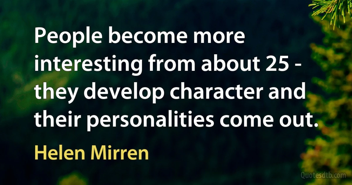 People become more interesting from about 25 - they develop character and their personalities come out. (Helen Mirren)