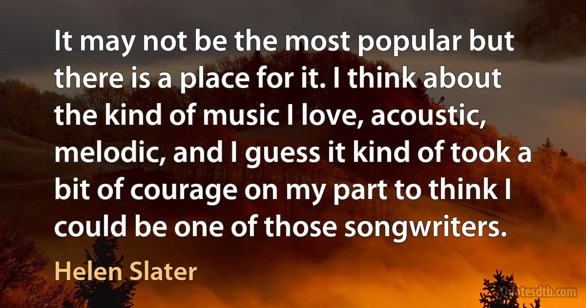 It may not be the most popular but there is a place for it. I think about the kind of music I love, acoustic, melodic, and I guess it kind of took a bit of courage on my part to think I could be one of those songwriters. (Helen Slater)