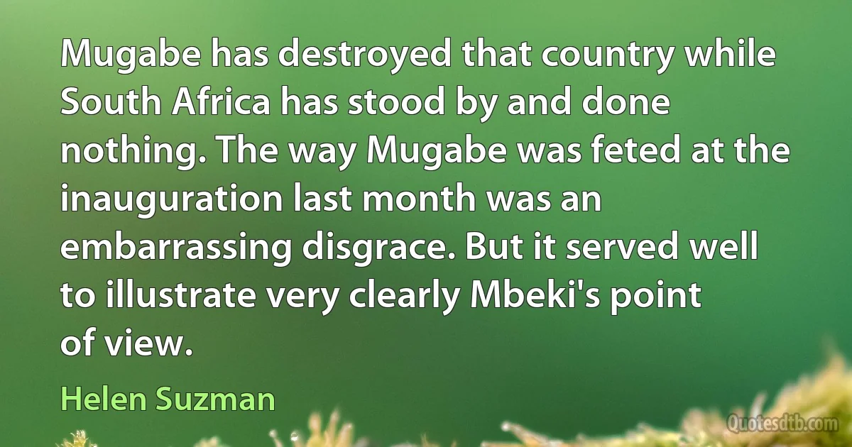 Mugabe has destroyed that country while South Africa has stood by and done nothing. The way Mugabe was feted at the inauguration last month was an embarrassing disgrace. But it served well to illustrate very clearly Mbeki's point of view. (Helen Suzman)