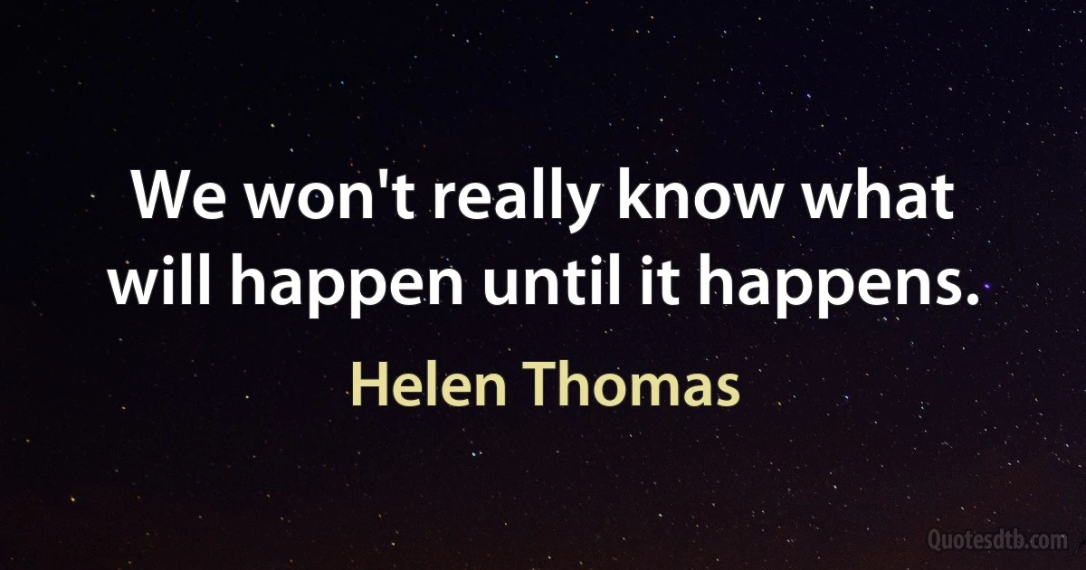 We won't really know what will happen until it happens. (Helen Thomas)