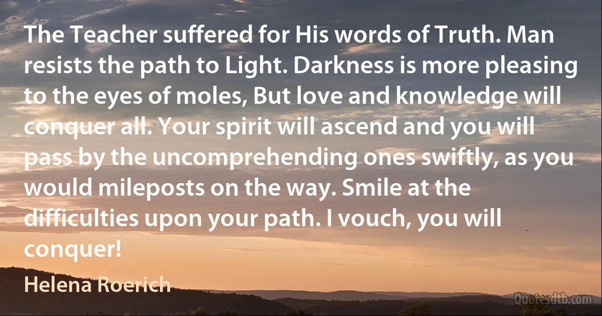 The Teacher suffered for His words of Truth. Man resists the path to Light. Darkness is more pleasing to the eyes of moles, But love and knowledge will conquer all. Your spirit will ascend and you will pass by the uncomprehending ones swiftly, as you would mileposts on the way. Smile at the difficulties upon your path. I vouch, you will conquer! (Helena Roerich)