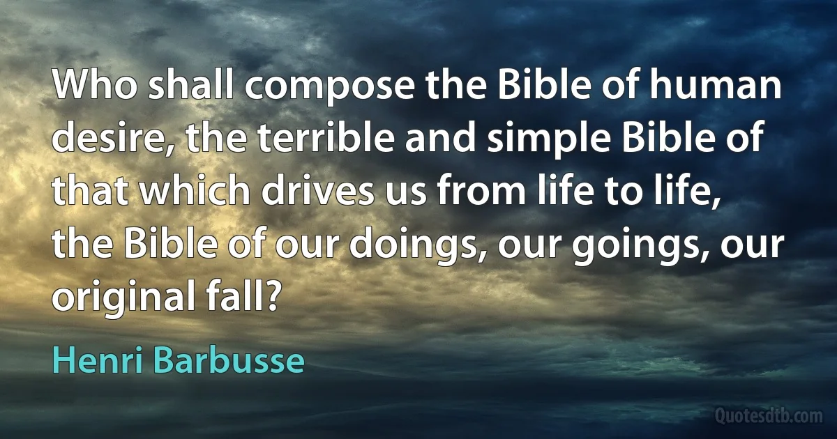 Who shall compose the Bible of human desire, the terrible and simple Bible of that which drives us from life to life, the Bible of our doings, our goings, our original fall? (Henri Barbusse)