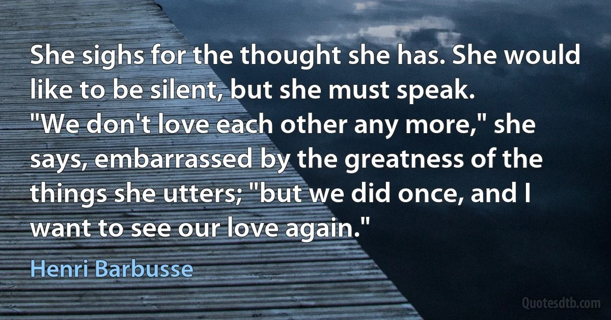 She sighs for the thought she has. She would like to be silent, but she must speak.
"We don't love each other any more," she says, embarrassed by the greatness of the things she utters; "but we did once, and I want to see our love again." (Henri Barbusse)