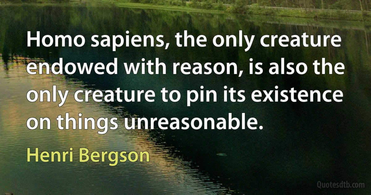 Homo sapiens, the only creature endowed with reason, is also the only creature to pin its existence on things unreasonable. (Henri Bergson)