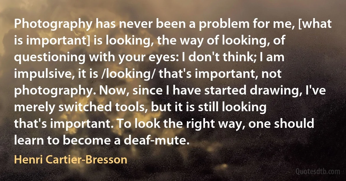 Photography has never been a problem for me, [what is important] is looking, the way of looking, of questioning with your eyes: I don't think; I am impulsive, it is /looking/ that's important, not photography. Now, since I have started drawing, I've merely switched tools, but it is still looking that's important. To look the right way, one should learn to become a deaf-mute. (Henri Cartier-Bresson)