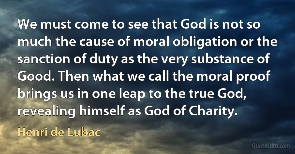 We must come to see that God is not so much the cause of moral obligation or the sanction of duty as the very substance of Good. Then what we call the moral proof brings us in one leap to the true God, revealing himself as God of Charity. (Henri de Lubac)