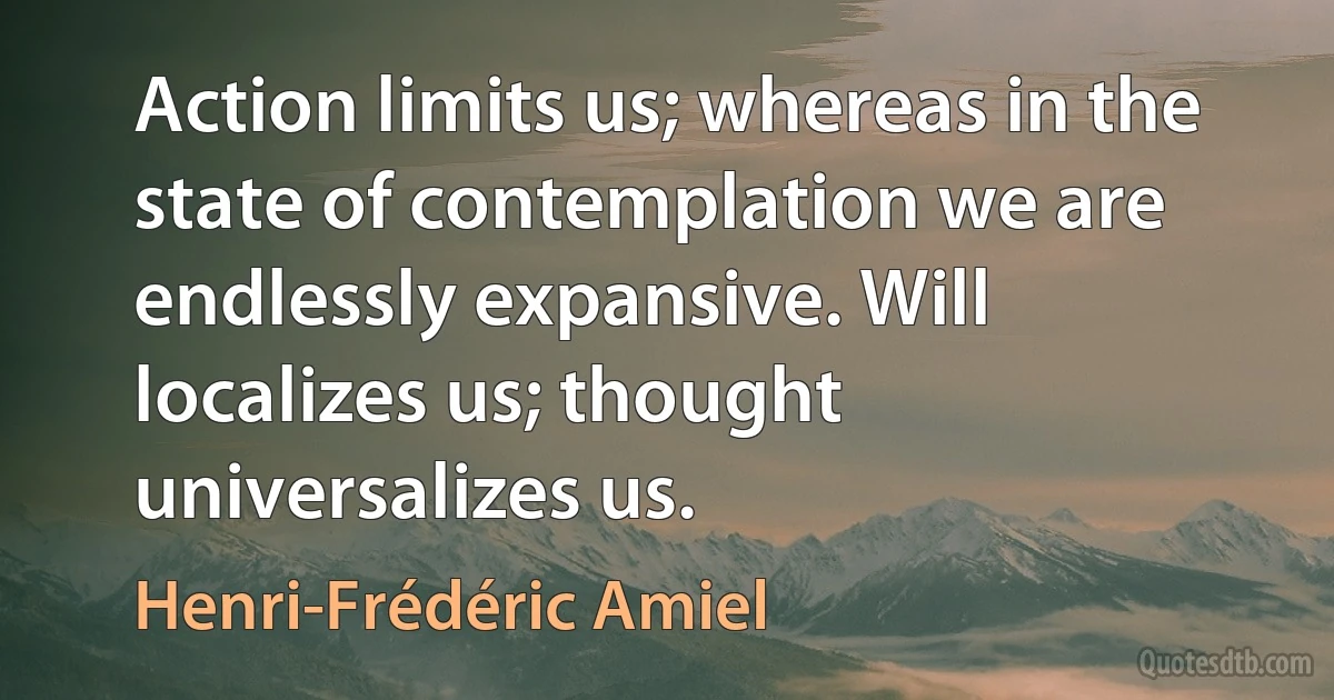 Action limits us; whereas in the state of contemplation we are endlessly expansive. Will localizes us; thought universalizes us. (Henri-Frédéric Amiel)