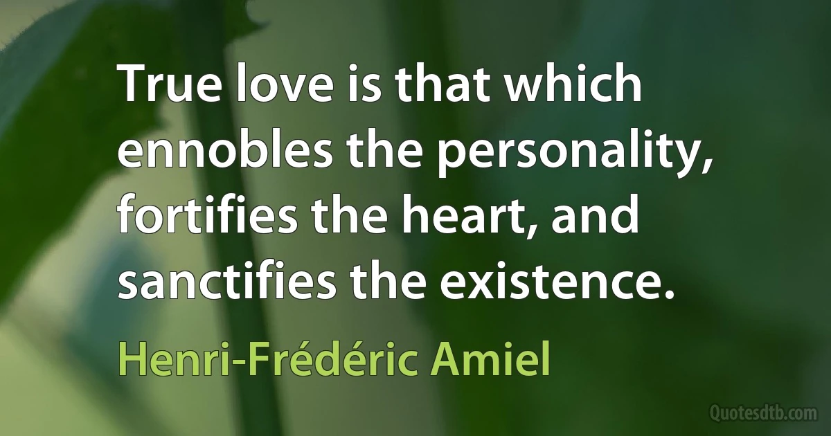 True love is that which ennobles the personality, fortifies the heart, and sanctifies the existence. (Henri-Frédéric Amiel)