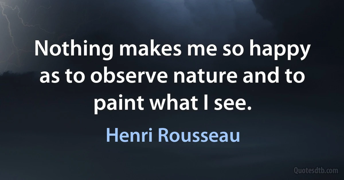 Nothing makes me so happy as to observe nature and to paint what I see. (Henri Rousseau)