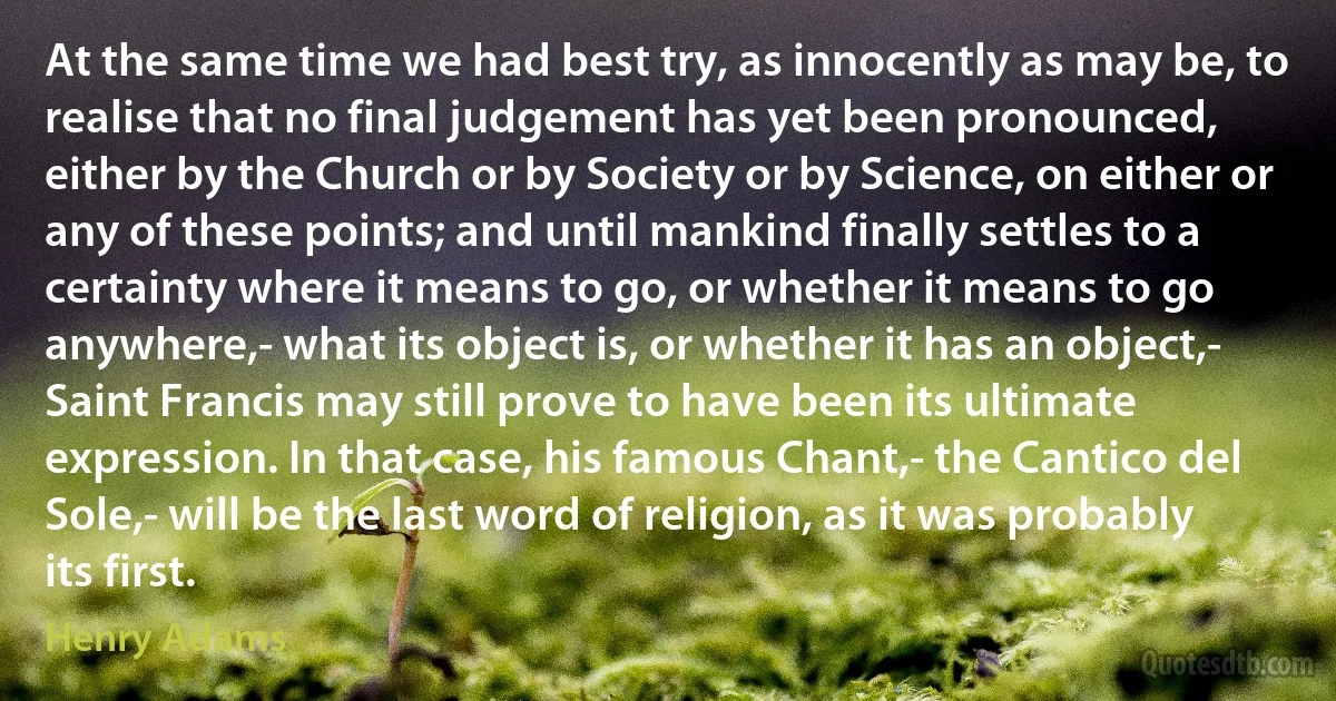 At the same time we had best try, as innocently as may be, to realise that no final judgement has yet been pronounced, either by the Church or by Society or by Science, on either or any of these points; and until mankind finally settles to a certainty where it means to go, or whether it means to go anywhere,- what its object is, or whether it has an object,- Saint Francis may still prove to have been its ultimate expression. In that case, his famous Chant,- the Cantico del Sole,- will be the last word of religion, as it was probably its first. (Henry Adams)