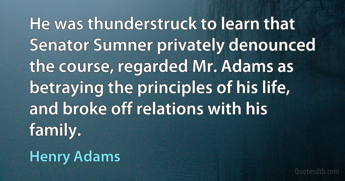 He was thunderstruck to learn that Senator Sumner privately denounced the course, regarded Mr. Adams as betraying the principles of his life, and broke off relations with his family. (Henry Adams)