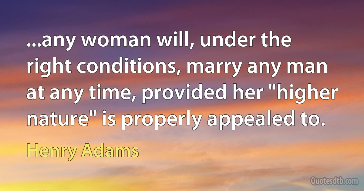 ...any woman will, under the right conditions, marry any man at any time, provided her "higher nature" is properly appealed to. (Henry Adams)