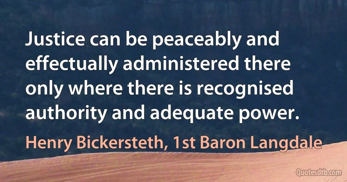 Justice can be peaceably and effectually administered there only where there is recognised authority and adequate power. (Henry Bickersteth, 1st Baron Langdale)