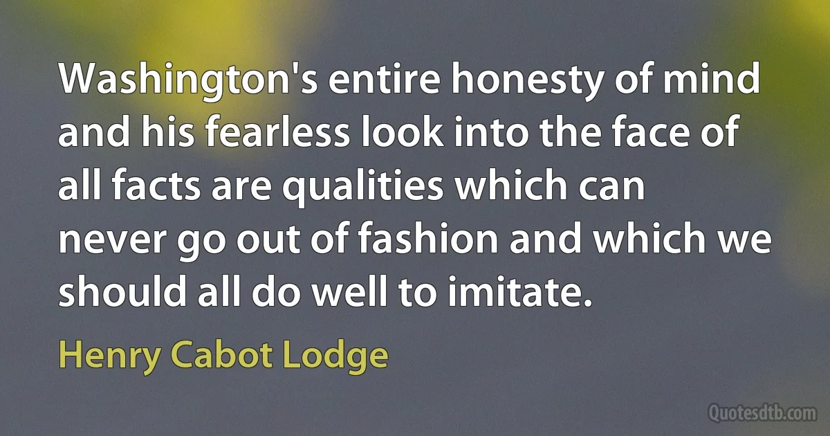 Washington's entire honesty of mind and his fearless look into the face of all facts are qualities which can never go out of fashion and which we should all do well to imitate. (Henry Cabot Lodge)