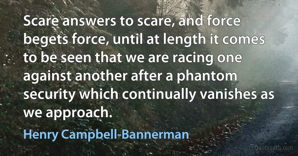 Scare answers to scare, and force begets force, until at length it comes to be seen that we are racing one against another after a phantom security which continually vanishes as we approach. (Henry Campbell-Bannerman)