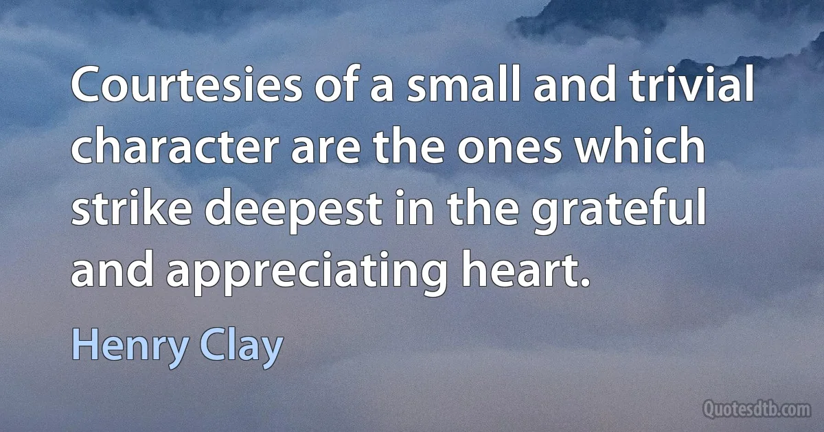 Courtesies of a small and trivial character are the ones which strike deepest in the grateful and appreciating heart. (Henry Clay)