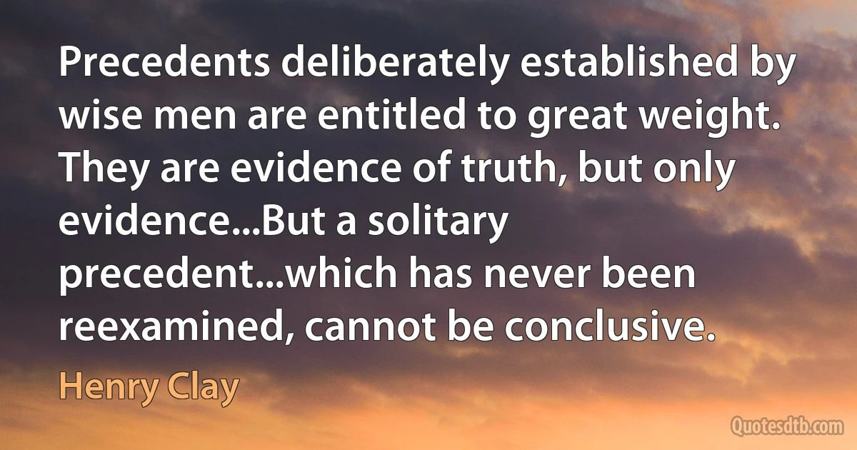 Precedents deliberately established by wise men are entitled to great weight. They are evidence of truth, but only evidence...But a solitary precedent...which has never been reexamined, cannot be conclusive. (Henry Clay)