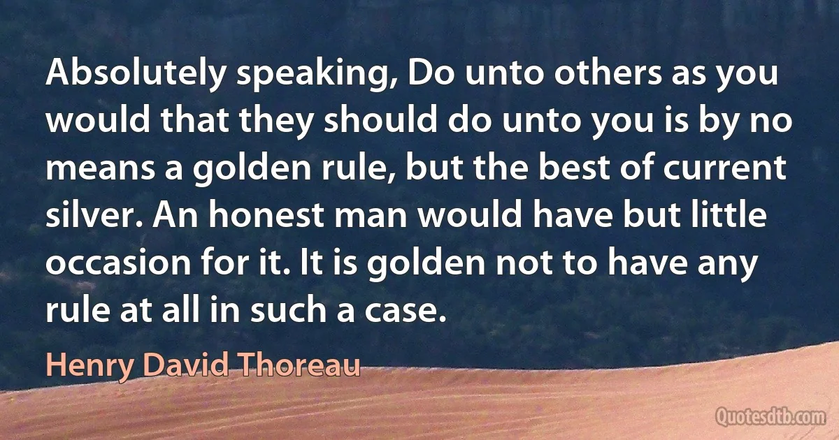 Absolutely speaking, Do unto others as you would that they should do unto you is by no means a golden rule, but the best of current silver. An honest man would have but little occasion for it. It is golden not to have any rule at all in such a case. (Henry David Thoreau)