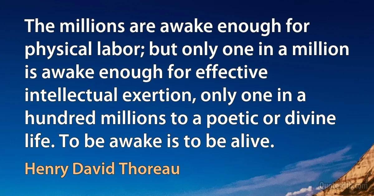 The millions are awake enough for physical labor; but only one in a million is awake enough for effective intellectual exertion, only one in a hundred millions to a poetic or divine life. To be awake is to be alive. (Henry David Thoreau)