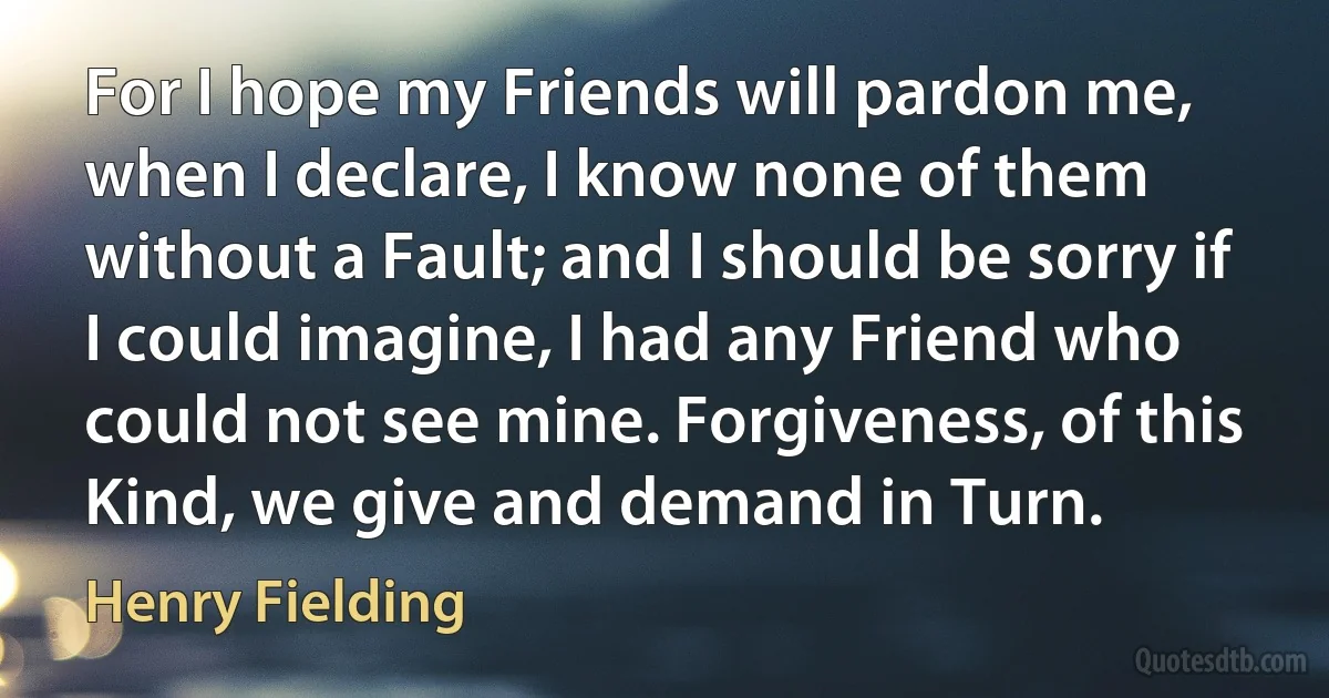 For I hope my Friends will pardon me, when I declare, I know none of them without a Fault; and I should be sorry if I could imagine, I had any Friend who could not see mine. Forgiveness, of this Kind, we give and demand in Turn. (Henry Fielding)