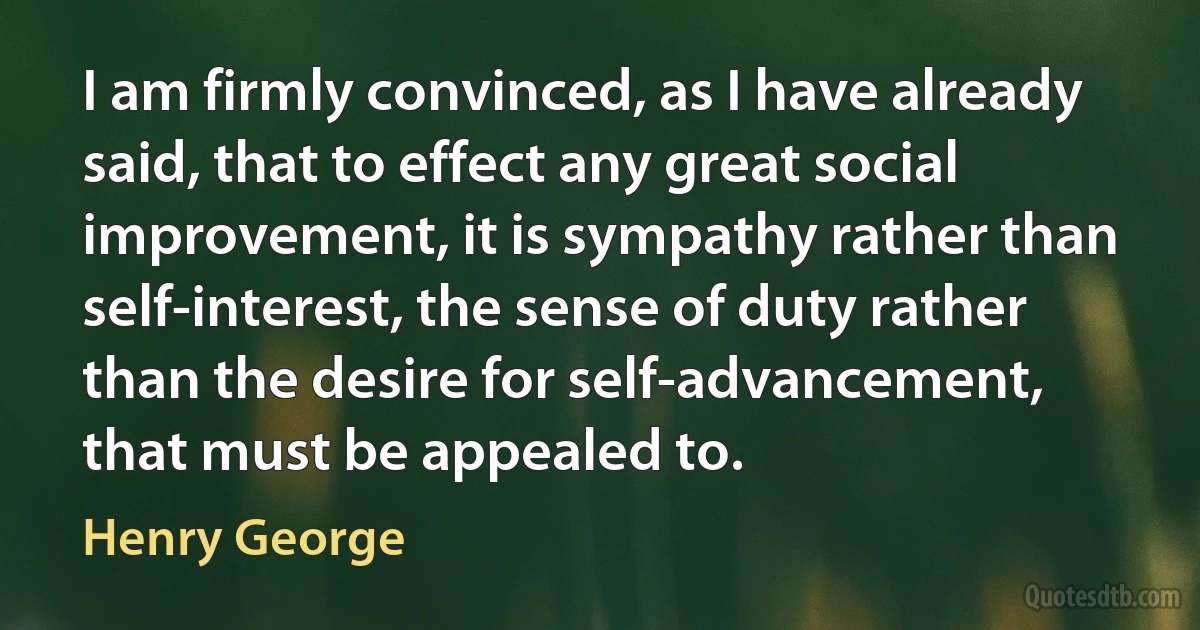 I am firmly convinced, as I have already said, that to effect any great social improvement, it is sympathy rather than self-interest, the sense of duty rather than the desire for self-advancement, that must be appealed to. (Henry George)