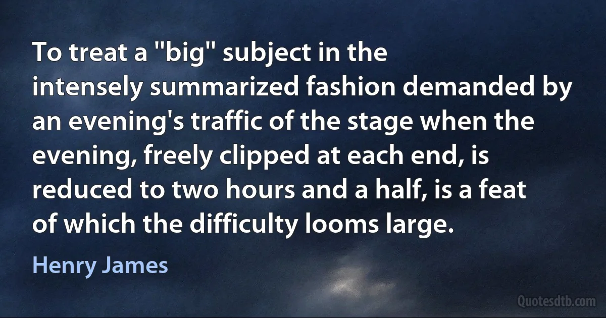 To treat a ''big'' subject in the intensely summarized fashion demanded by an evening's traffic of the stage when the evening, freely clipped at each end, is reduced to two hours and a half, is a feat of which the difficulty looms large. (Henry James)