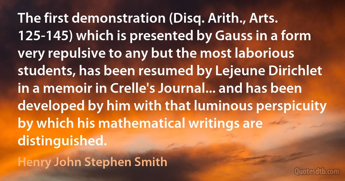 The first demonstration (Disq. Arith., Arts. 125-145) which is presented by Gauss in a form very repulsive to any but the most laborious students, has been resumed by Lejeune Dirichlet in a memoir in Crelle's Journal... and has been developed by him with that luminous perspicuity by which his mathematical writings are distinguished. (Henry John Stephen Smith)