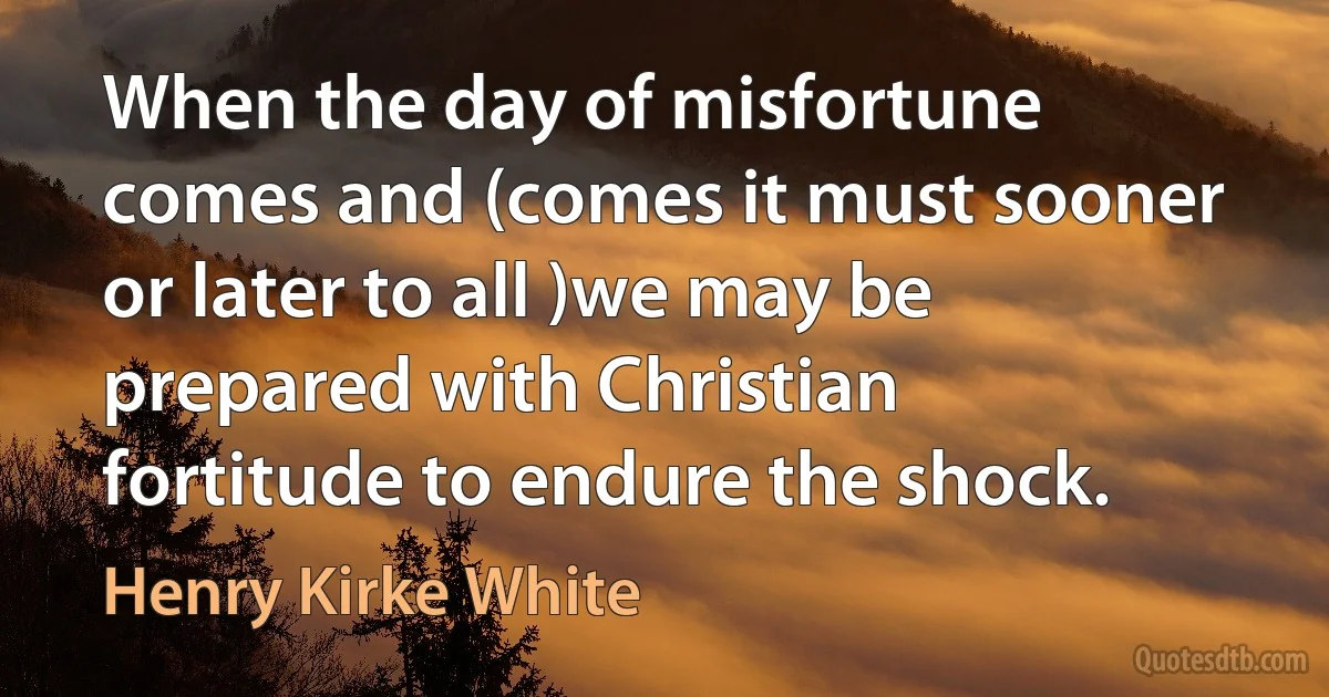 When the day of misfortune comes and (comes it must sooner or later to all )we may be prepared with Christian fortitude to endure the shock. (Henry Kirke White)