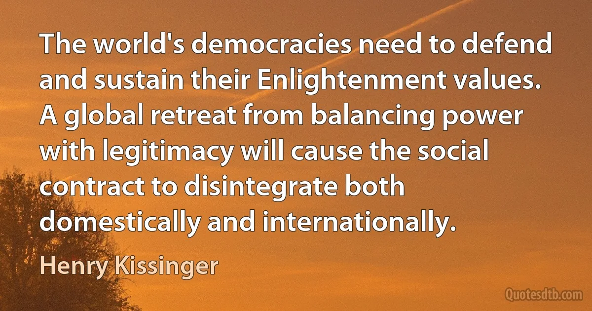 The world's democracies need to defend and sustain their Enlightenment values. A global retreat from balancing power with legitimacy will cause the social contract to disintegrate both domestically and internationally. (Henry Kissinger)