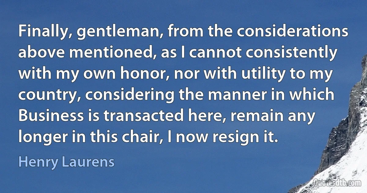 Finally, gentleman, from the considerations above mentioned, as I cannot consistently with my own honor, nor with utility to my country, considering the manner in which Business is transacted here, remain any longer in this chair, I now resign it. (Henry Laurens)