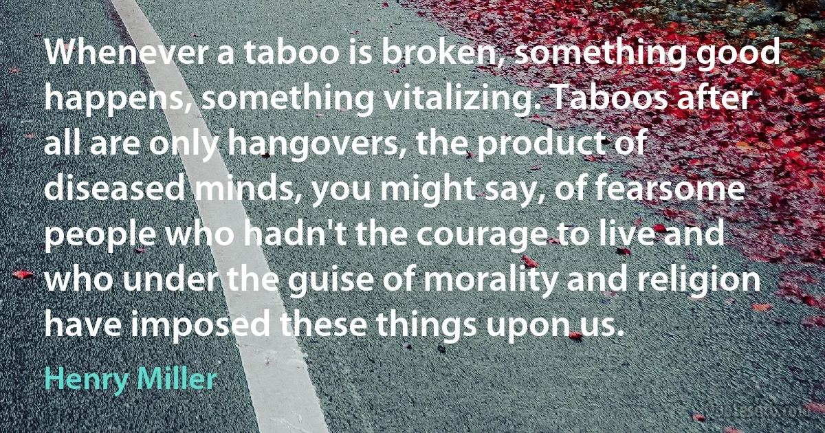 Whenever a taboo is broken, something good happens, something vitalizing. Taboos after all are only hangovers, the product of diseased minds, you might say, of fearsome people who hadn't the courage to live and who under the guise of morality and religion have imposed these things upon us. (Henry Miller)