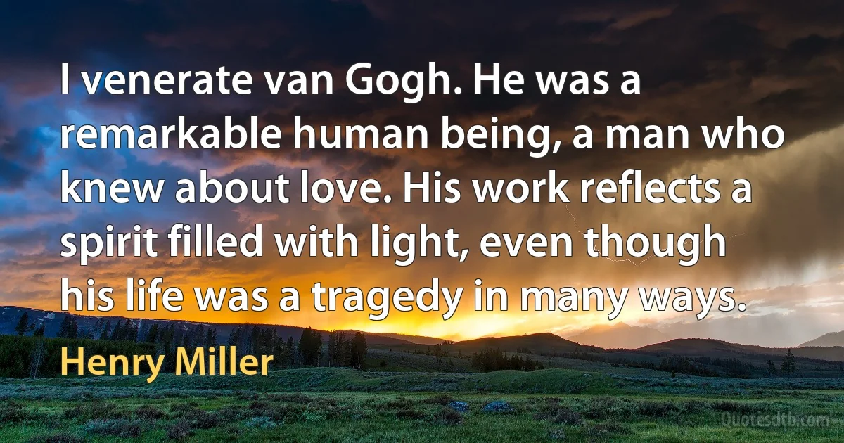 I venerate van Gogh. He was a remarkable human being, a man who knew about love. His work reflects a spirit filled with light, even though his life was a tragedy in many ways. (Henry Miller)