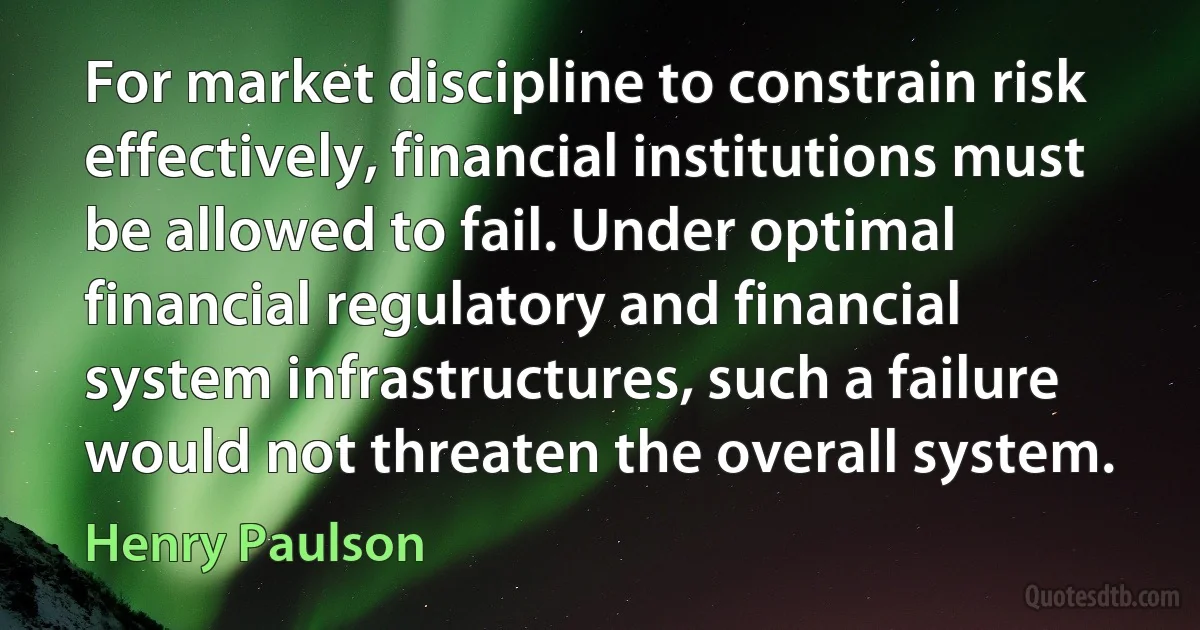 For market discipline to constrain risk effectively, financial institutions must be allowed to fail. Under optimal financial regulatory and financial system infrastructures, such a failure would not threaten the overall system. (Henry Paulson)