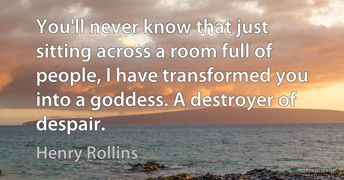 You'll never know that just sitting across a room full of people, I have transformed you into a goddess. A destroyer of despair. (Henry Rollins)