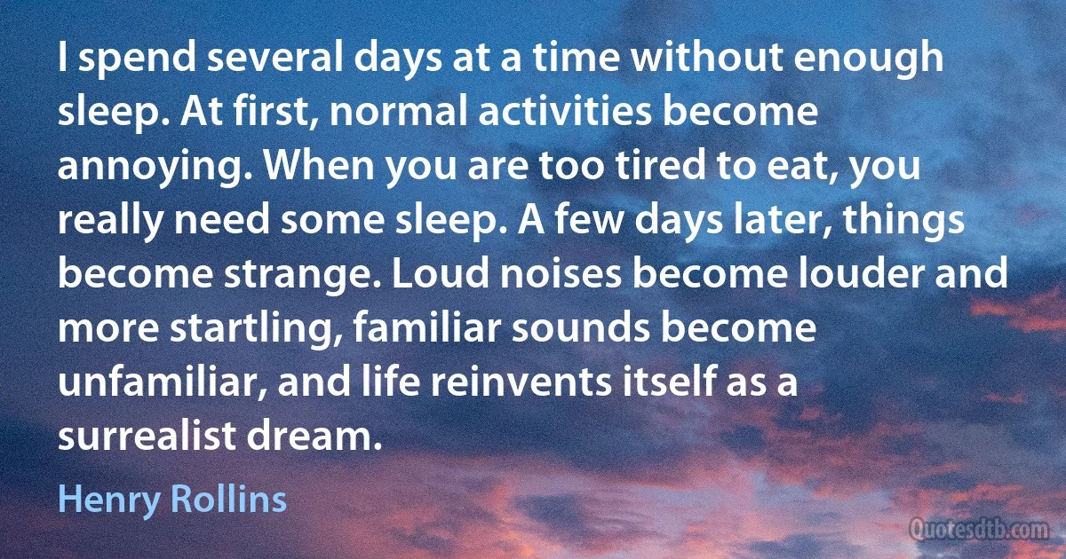 I spend several days at a time without enough sleep. At first, normal activities become annoying. When you are too tired to eat, you really need some sleep. A few days later, things become strange. Loud noises become louder and more startling, familiar sounds become unfamiliar, and life reinvents itself as a surrealist dream. (Henry Rollins)