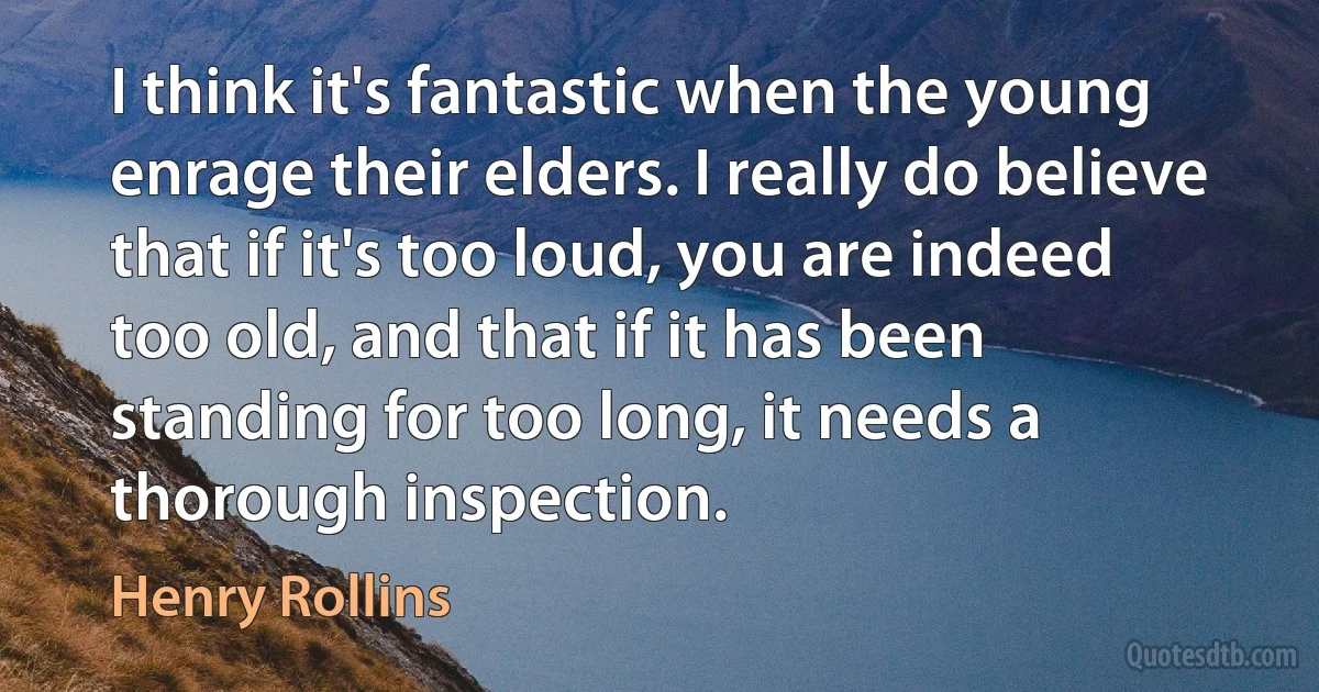 I think it's fantastic when the young enrage their elders. I really do believe that if it's too loud, you are indeed too old, and that if it has been standing for too long, it needs a thorough inspection. (Henry Rollins)